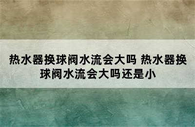 热水器换球阀水流会大吗 热水器换球阀水流会大吗还是小